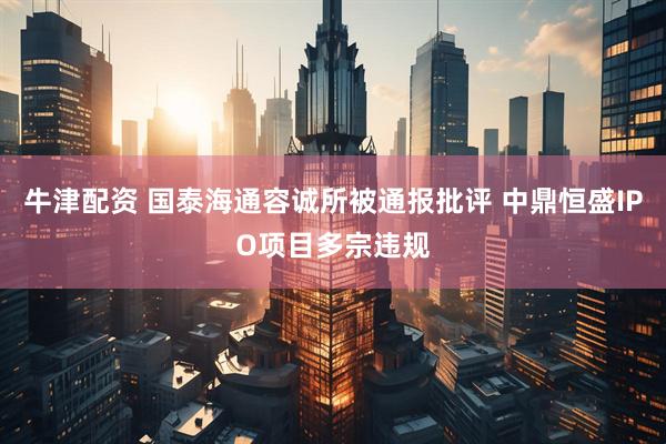 牛津配资 国泰海通容诚所被通报批评 中鼎恒盛IPO项目多宗违规