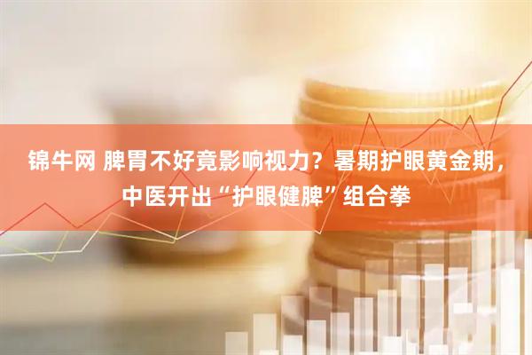 锦牛网 脾胃不好竟影响视力？暑期护眼黄金期，中医开出“护眼健脾”组合拳
