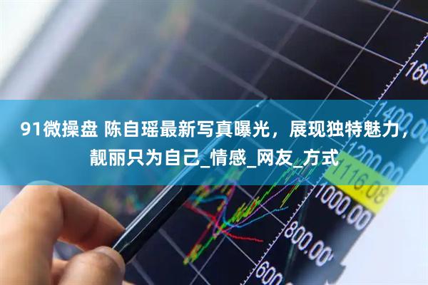 91微操盘 陈自瑶最新写真曝光，展现独特魅力，靓丽只为自己_情感_网友_方式