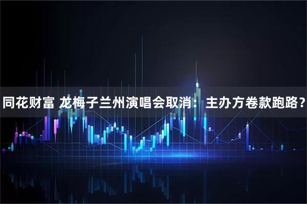 同花财富 龙梅子兰州演唱会取消：主办方卷款跑路？