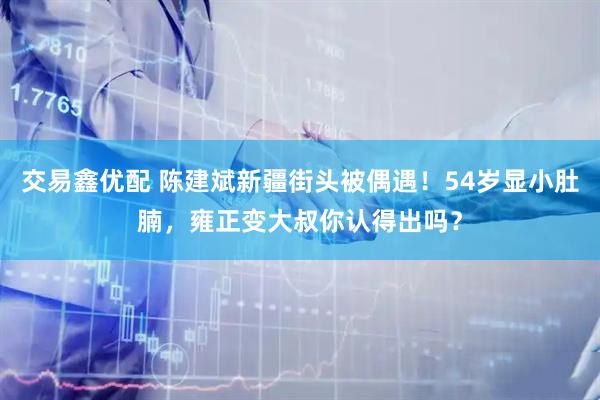 交易鑫优配 陈建斌新疆街头被偶遇！54岁显小肚腩，雍正变大叔你认得出吗？