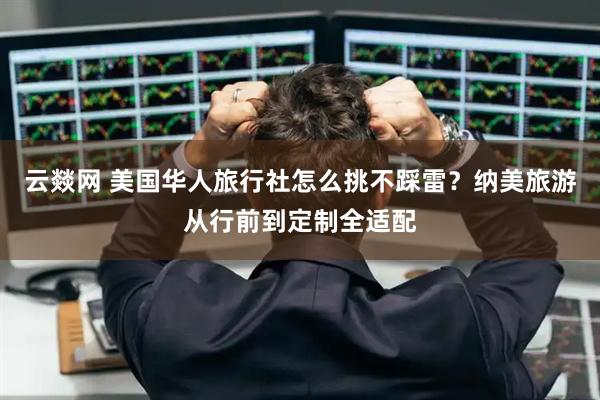 云燚网 美国华人旅行社怎么挑不踩雷？纳美旅游从行前到定制全适配