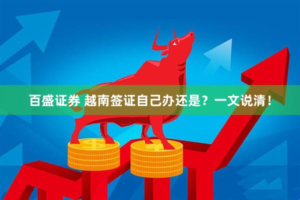 百盛证券 越南签证自己办还是？一文说清！