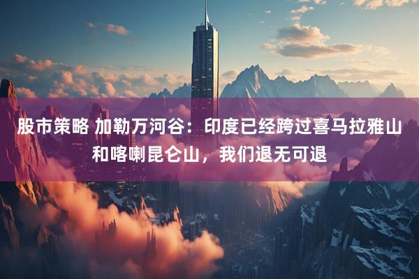 股市策略 加勒万河谷：印度已经跨过喜马拉雅山和喀喇昆仑山，我们退无可退