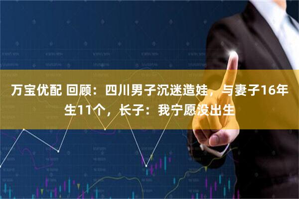 万宝优配 回顾：四川男子沉迷造娃，与妻子16年生11个，长子：我宁愿没出生