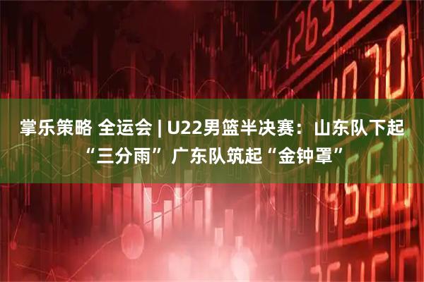 掌乐策略 全运会 | U22男篮半决赛：山东队下起“三分雨” 广东队筑起“金钟罩”