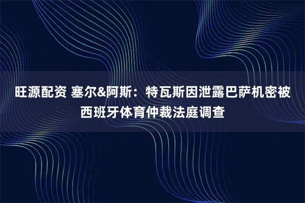 旺源配资 塞尔&阿斯：特瓦斯因泄露巴萨机密被西班牙体育仲裁法庭调查