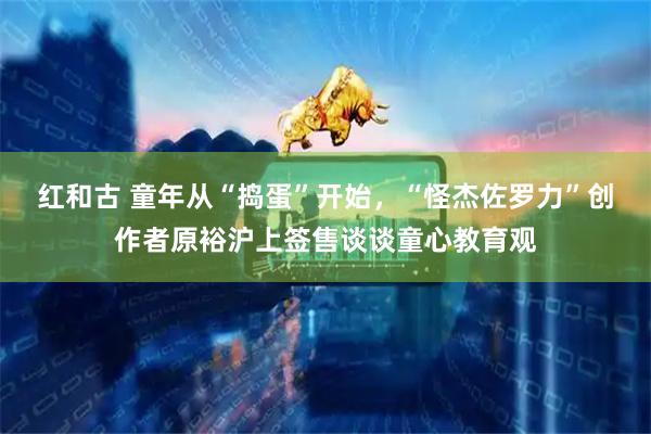 红和古 童年从“捣蛋”开始，“怪杰佐罗力”创作者原裕沪上签售谈谈童心教育观