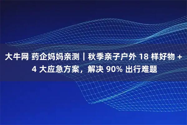 大牛网 药企妈妈亲测｜秋季亲子户外 18 样好物 + 4 大应急方案，解决 90% 出行难题