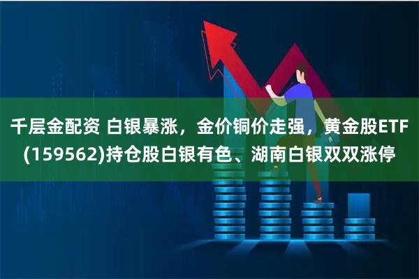 千层金配资 白银暴涨，金价铜价走强，黄金股ETF(159562)持仓股白银有色、湖南白银双双涨停