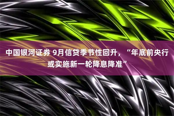 中国银河证券 9月信贷季节性回升，“年底前央行或实施新一轮降息降准”