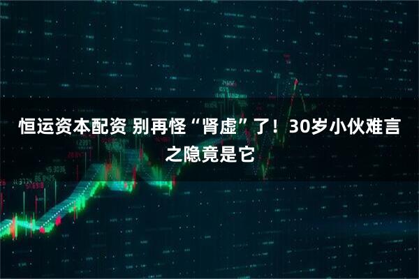 恒运资本配资 别再怪“肾虚”了！30岁小伙难言之隐竟是它