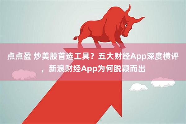 点点盈 炒美股首选工具？五大财经App深度横评，新浪财经App为何脱颖而出