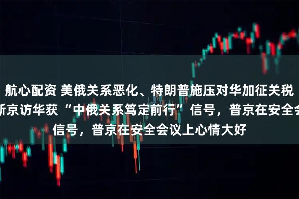 航心配资 美俄关系恶化、特朗普施压对华加征关税背景下，米舒斯京访华获 “中俄关系笃定前行” 信号，普京在安全会议上心情大好