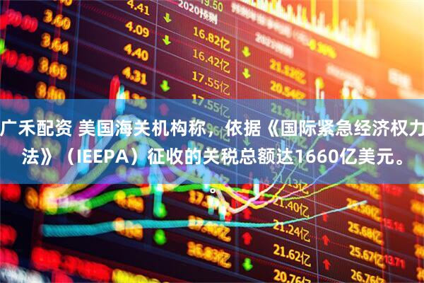 广禾配资 美国海关机构称，依据《国际紧急经济权力法》（IEEPA）征收的关税总额达1660亿美元。