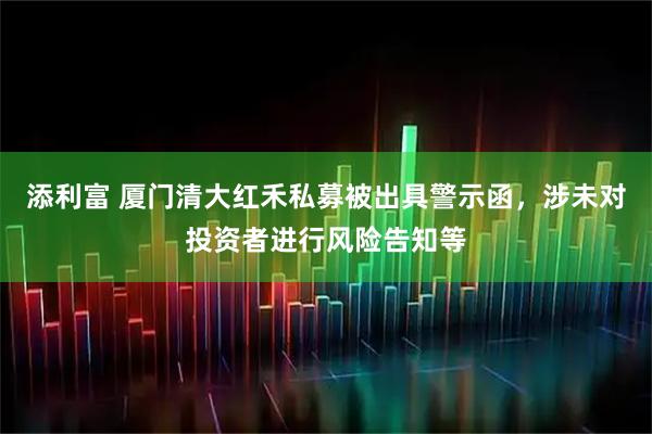 添利富 厦门清大红禾私募被出具警示函，涉未对投资者进行风险告知等