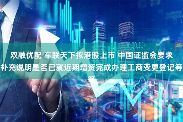 双融优配 车联天下拟港股上市 中国证监会要求补充说明是否已就近期增资完成办理工商变更登记等