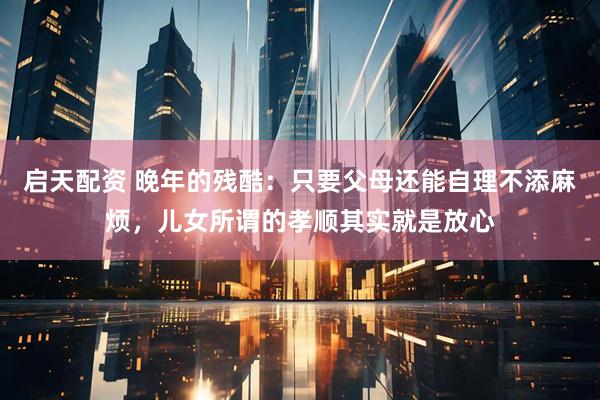 启天配资 晚年的残酷：只要父母还能自理不添麻烦，儿女所谓的孝顺其实就是放心