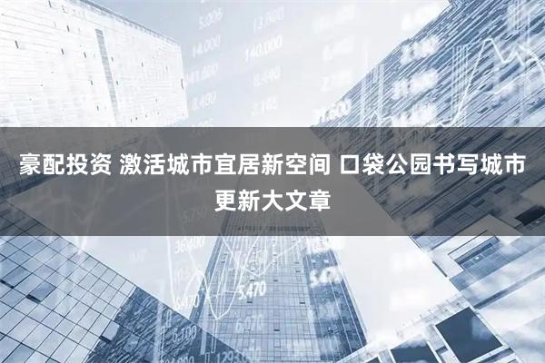 豪配投资 激活城市宜居新空间 口袋公园书写城市更新大文章
