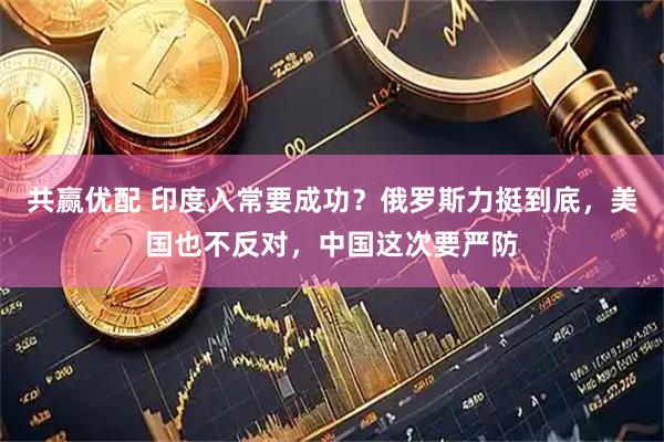 共赢优配 印度入常要成功？俄罗斯力挺到底，美国也不反对，中国这次要严防