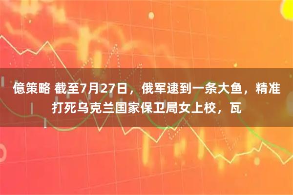 億策略 截至7月27日，俄军逮到一条大鱼，精准打死乌克兰国家保卫局女上校，瓦